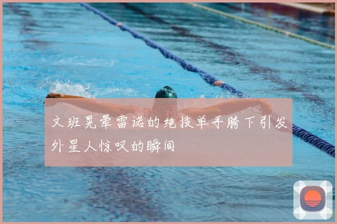 文班晃晕雷诺的绝技单手胯下引发外星人惊叹的瞬间