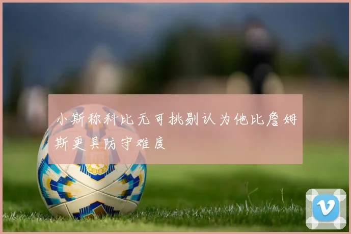 小斯称科比无可挑剔认为他比詹姆斯更具防守难度