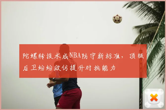 陀螺转技术成NBA防守新标准，顶级后卫纷纷效仿提升对抗能力