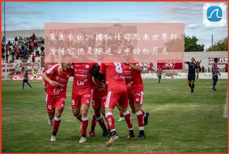 深度专访：揭秘传奇元老世界杯，为何它仍是球迷心中的白月光