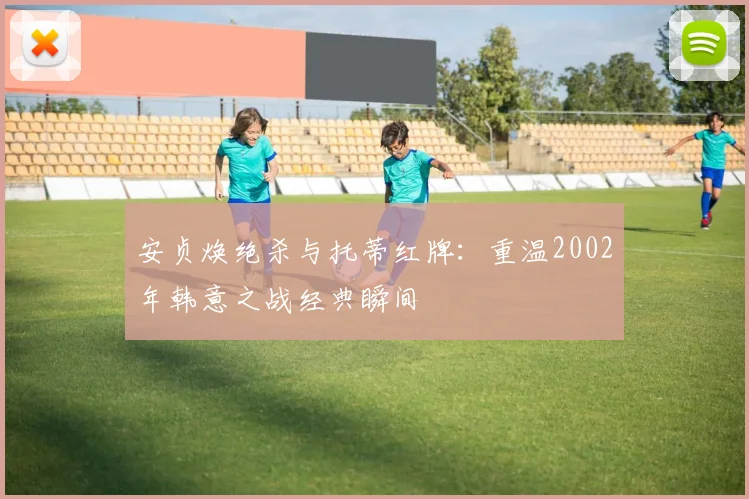 安贞焕绝杀与托蒂红牌：重温2002年韩意之战经典瞬间