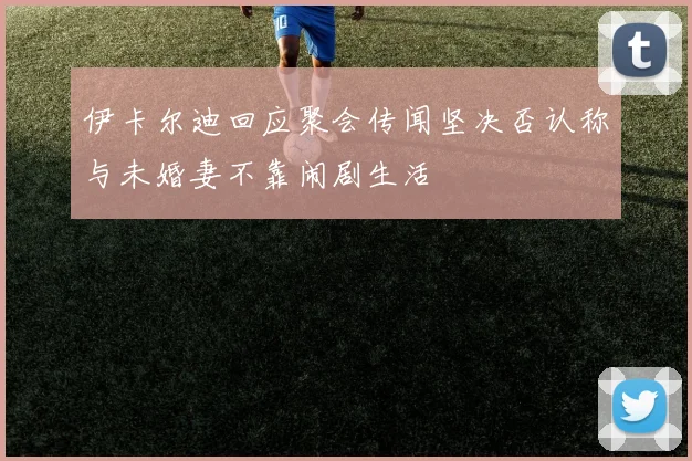 伊卡尔迪回应聚会传闻坚决否认称与未婚妻不靠闹剧生活