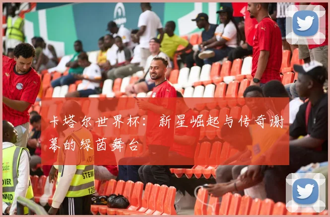卡塔尔世界杯：新星崛起与传奇谢幕的绿茵舞台