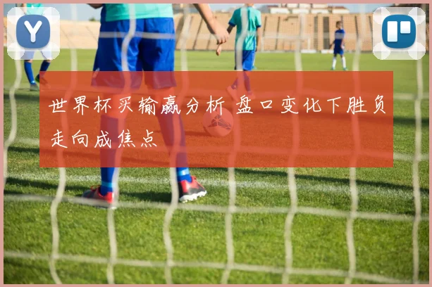 世界杯买输赢分析 盘口变化下胜负走向成焦点