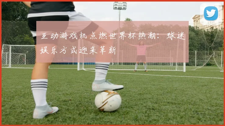 互动游戏机点燃世界杯热潮:球迷娱乐方式迎来革新