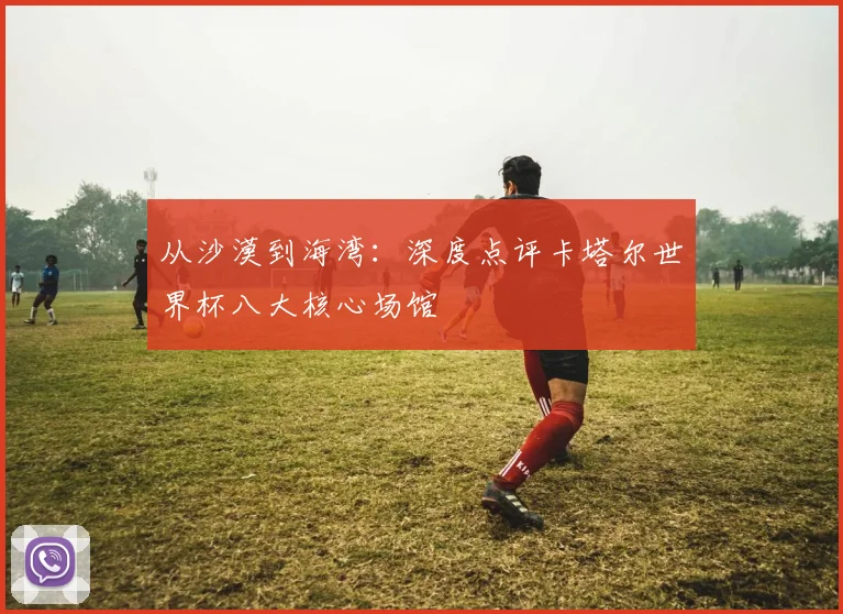 从沙漠到海湾:深度点评卡塔尔世界杯八大核心场馆