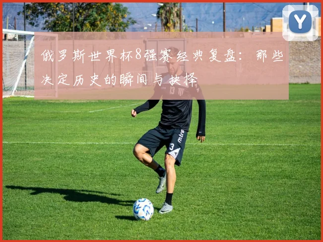 俄罗斯世界杯8强赛经典复盘：那些决定历史的瞬间与抉择