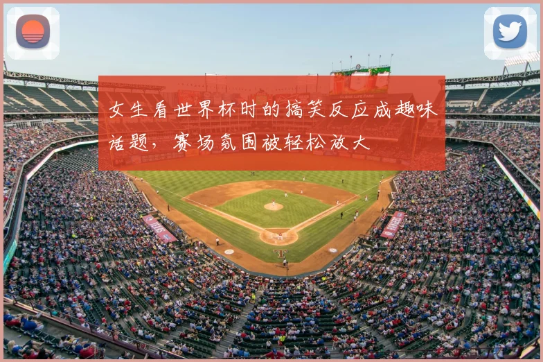 女生看世界杯时的搞笑反应成趣味话题,赛场氛围被轻松放大