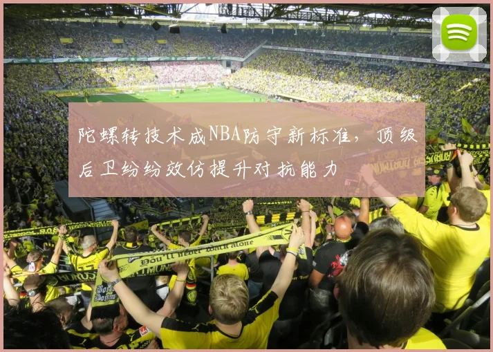 陀螺转技术成NBA防守新标准，顶级后卫纷纷效仿提升对抗能力