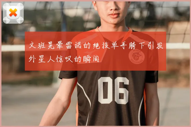 文班晃晕雷诺的绝技单手胯下引发外星人惊叹的瞬间