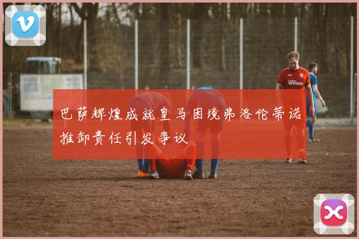 巴萨辉煌成就皇马困境弗洛伦蒂诺推卸责任引发争议