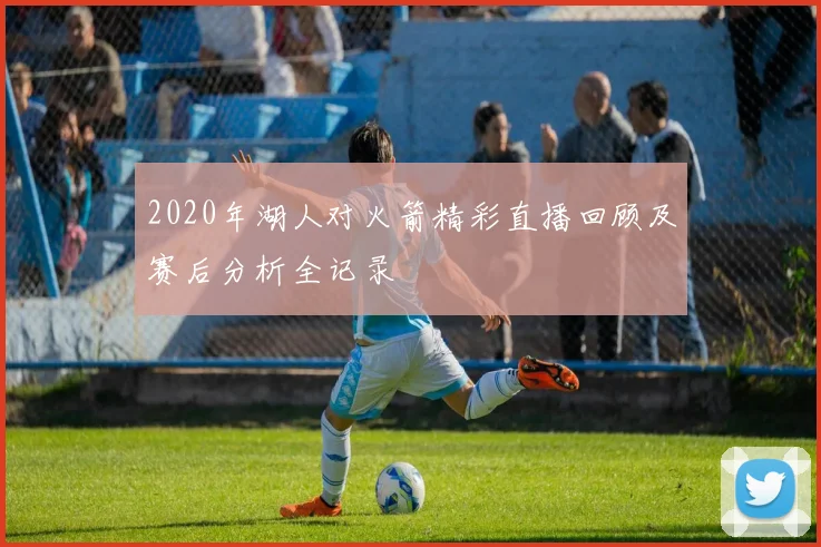 2020年湖人对火箭精彩直播回顾及赛后分析全记录