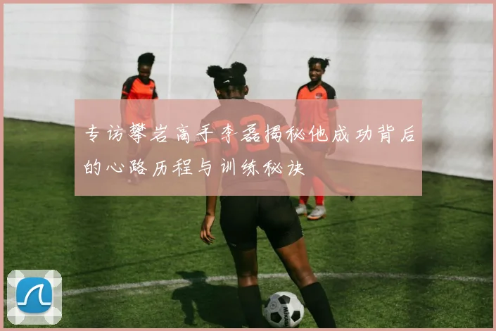 专访攀岩高手李磊揭秘他成功背后的心路历程与训练秘诀