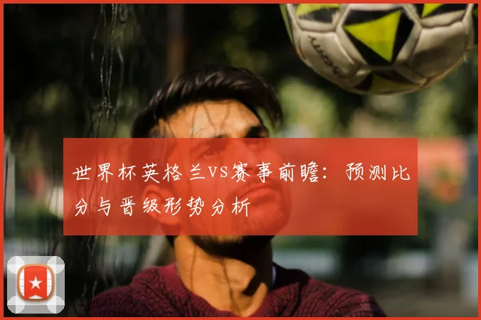 世界杯英格兰vs赛事前瞻：预测比分与晋级形势分析