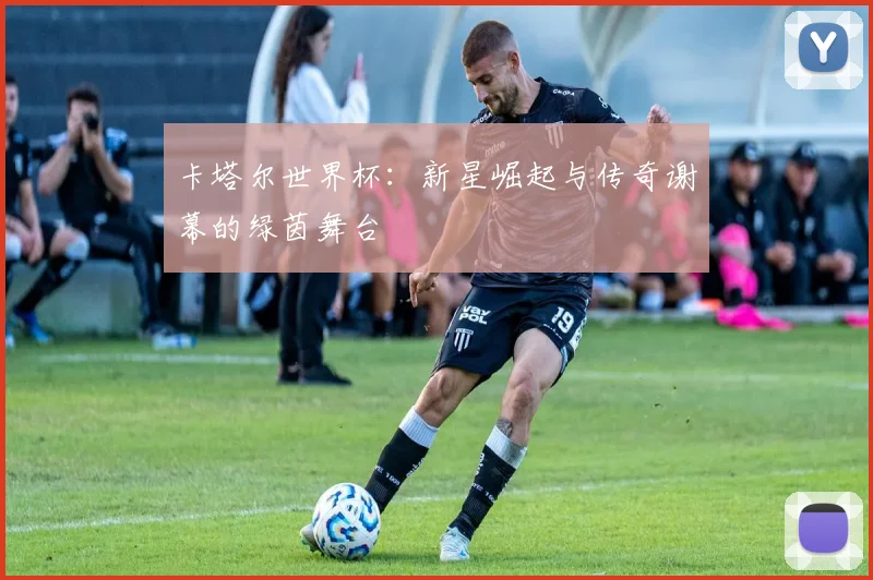 卡塔尔世界杯：新星崛起与传奇谢幕的绿茵舞台