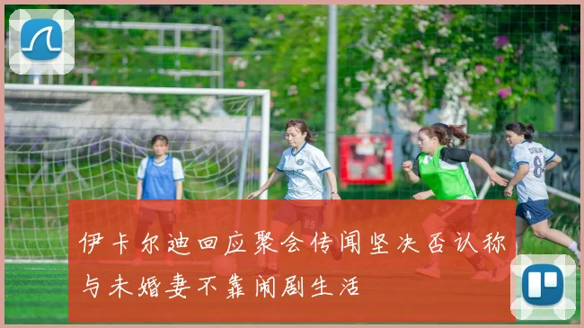 伊卡尔迪回应聚会传闻坚决否认称与未婚妻不靠闹剧生活