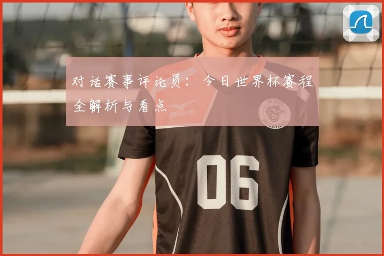 对话赛事评论员:今日世界杯赛程全解析与看点