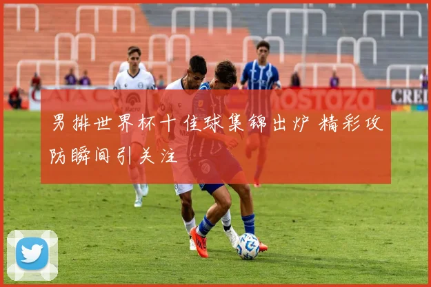 男排世界杯十佳球集锦出炉 精彩攻防瞬间引关注