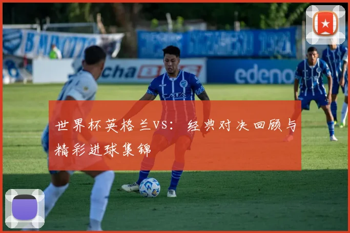 世界杯英格兰vs：经典对决回顾与精彩进球集锦