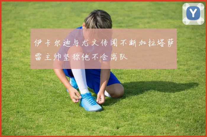 伊卡尔迪与尤文传闻不断加拉塔萨雷主帅坚称他不会离队