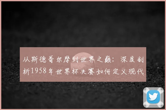 从斯德哥尔摩到世界之巅：深度剖析1958年世界杯决赛如何定义现代足球