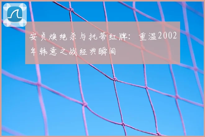 安贞焕绝杀与托蒂红牌：重温2002年韩意之战经典瞬间