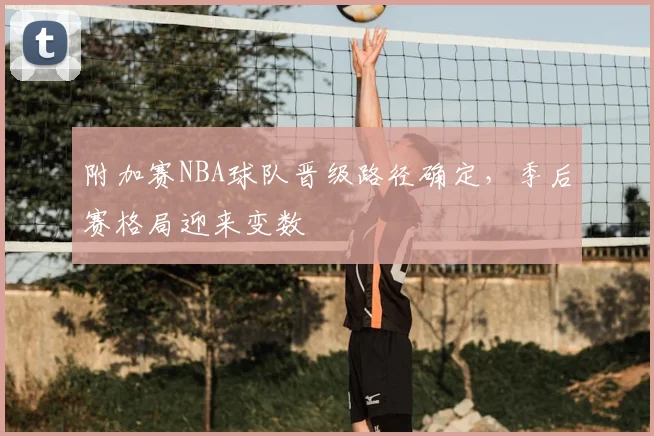 附加赛NBA球队晋级路径确定，季后赛格局迎来变数