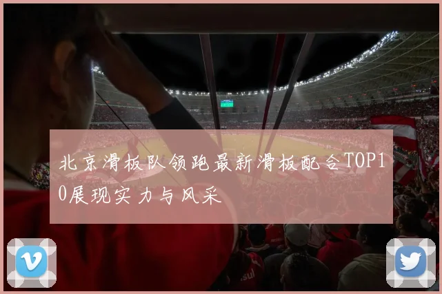 北京滑板队领跑最新滑板配合TOP10展现实力与风采