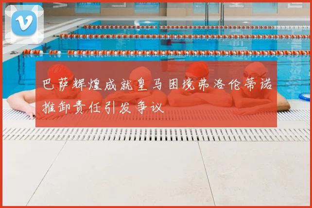 巴萨辉煌成就皇马困境弗洛伦蒂诺推卸责任引发争议