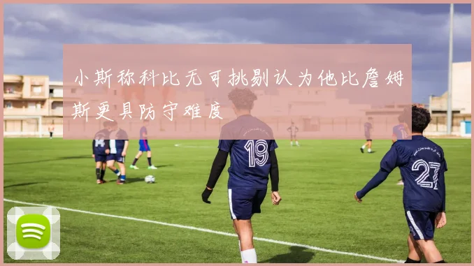 小斯称科比无可挑剔认为他比詹姆斯更具防守难度