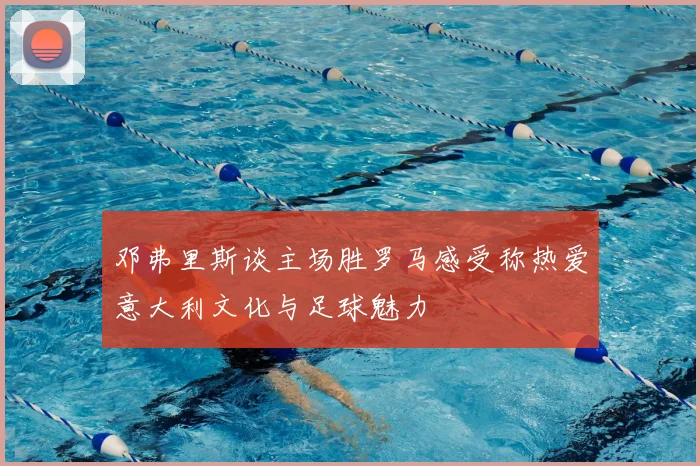 邓弗里斯谈主场胜罗马感受称热爱意大利文化与足球魅力