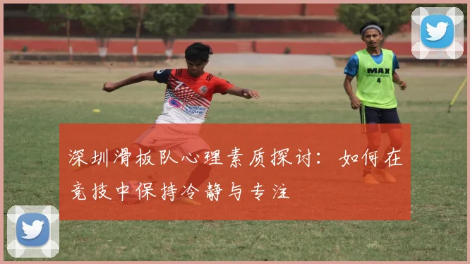 深圳滑板队心理素质探讨：如何在竞技中保持冷静与专注