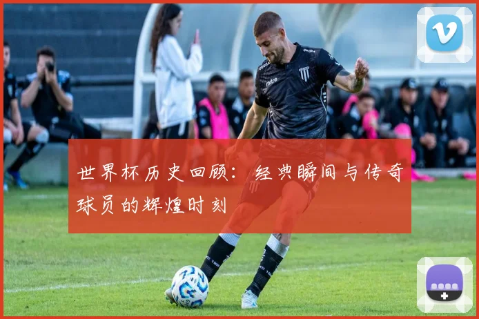世界杯历史回顾：经典瞬间与传奇球员的辉煌时刻