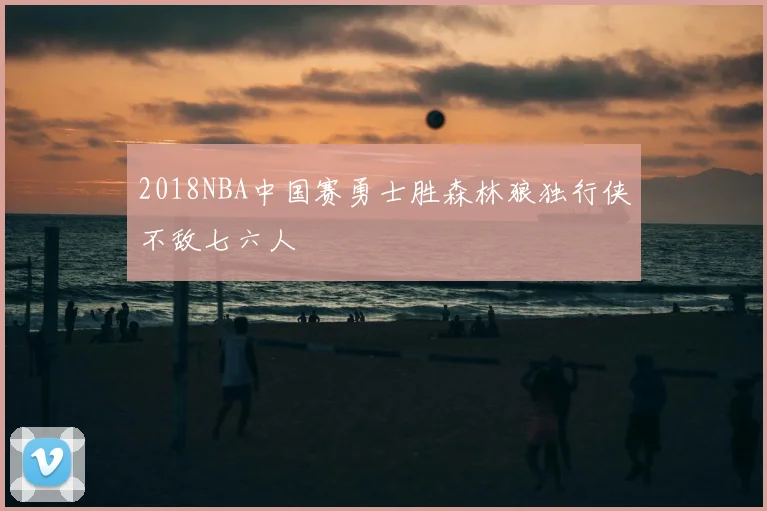 2018NBA中国赛勇士胜森林狼独行侠不敌七六人
