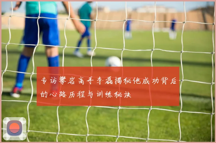 专访攀岩高手李磊揭秘他成功背后的心路历程与训练秘诀