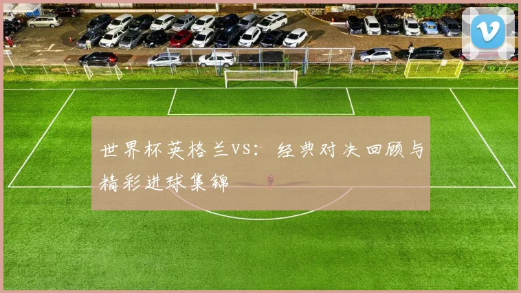 世界杯英格兰vs：经典对决回顾与精彩进球集锦