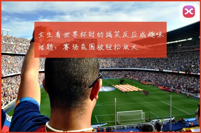 女生看世界杯时的搞笑反应成趣味话题，赛场氛围被轻松放大