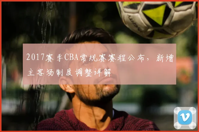 2017赛季CBA常规赛赛程公布,新增主客场制度调整详解