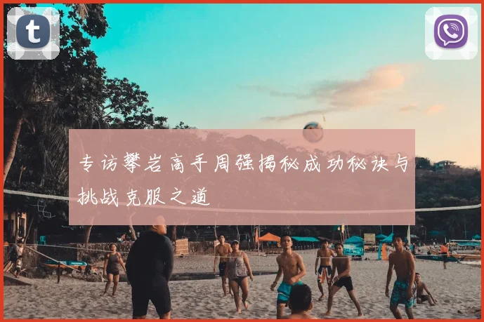 专访攀岩高手周强揭秘成功秘诀与挑战克服之道