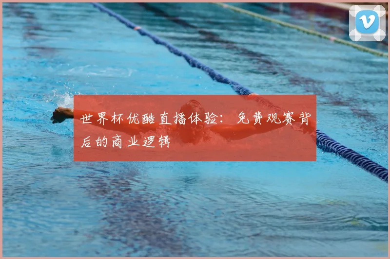 世界杯优酷直播体验:免费观赛背后的商业逻辑