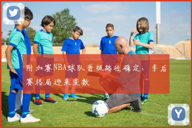 附加赛NBA球队晋级路径确定，季后赛格局迎来变数
