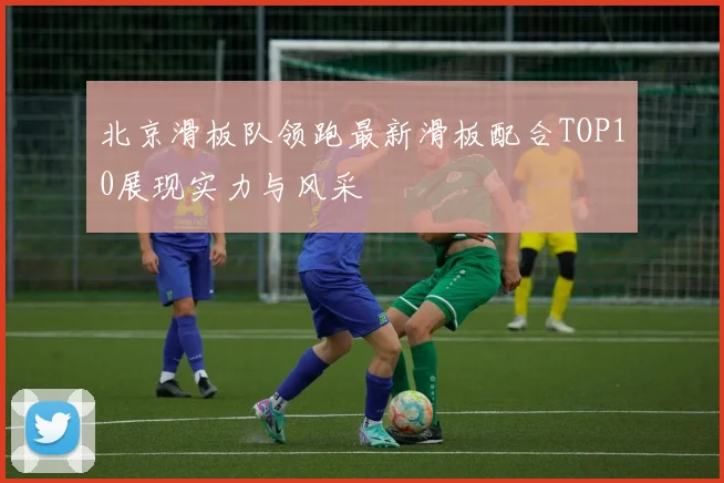 北京滑板队领跑最新滑板配合TOP10展现实力与风采