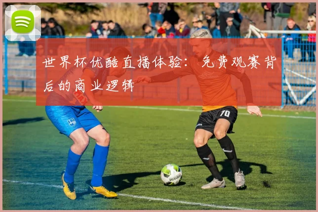 世界杯优酷直播体验:免费观赛背后的商业逻辑
