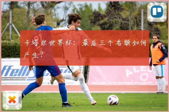 卡塔尔世界杯：最后三个名额如何产生？