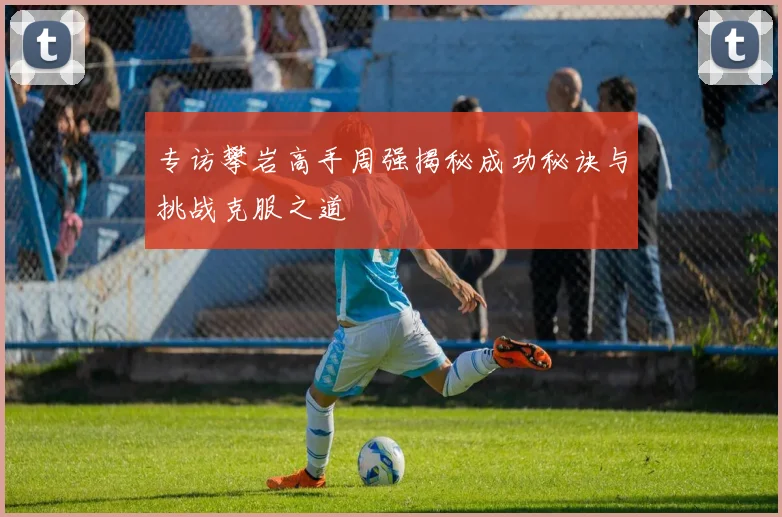 专访攀岩高手周强揭秘成功秘诀与挑战克服之道